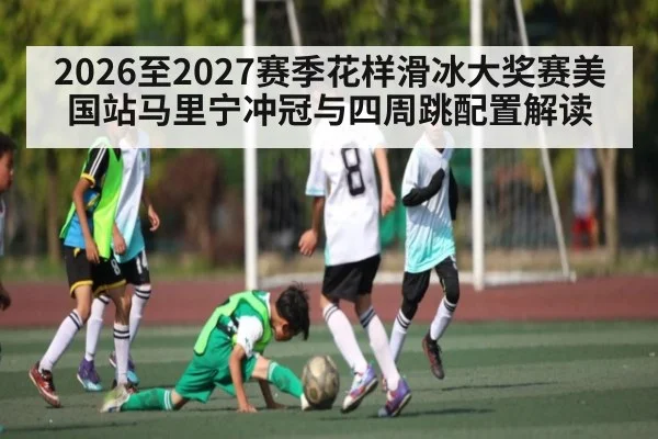 2026至2027赛季花样滑冰大奖赛美国站马里宁冲冠与四周跳配置解读（kaiyun）