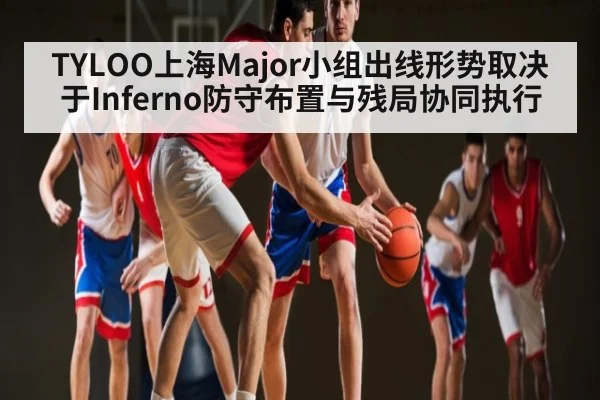 TYLOO上海Major小组出线形势取决于Inferno防守布置与残局协同执行（kaiyun）